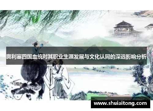 奥利塞四国血统对其职业生涯发展与文化认同的深远影响分析