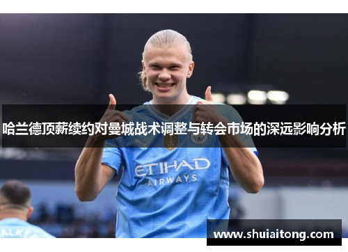 哈兰德顶薪续约对曼城战术调整与转会市场的深远影响分析