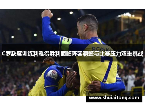 C罗缺席训练利雅得胜利面临阵容调整与比赛压力双重挑战
