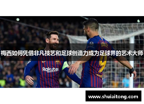 梅西如何凭借非凡技艺和足球创造力成为足球界的艺术大师