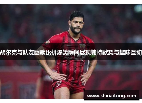 胡尔克与队友幽默比拼爆笑瞬间展现独特默契与趣味互动